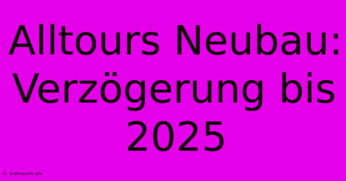 Alltours Neubau: Verzögerung Bis 2025