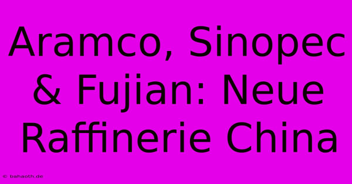 Aramco, Sinopec & Fujian: Neue Raffinerie China