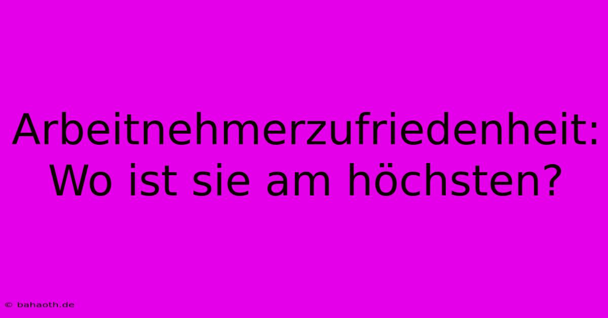 Arbeitnehmerzufriedenheit:  Wo Ist Sie Am Höchsten?