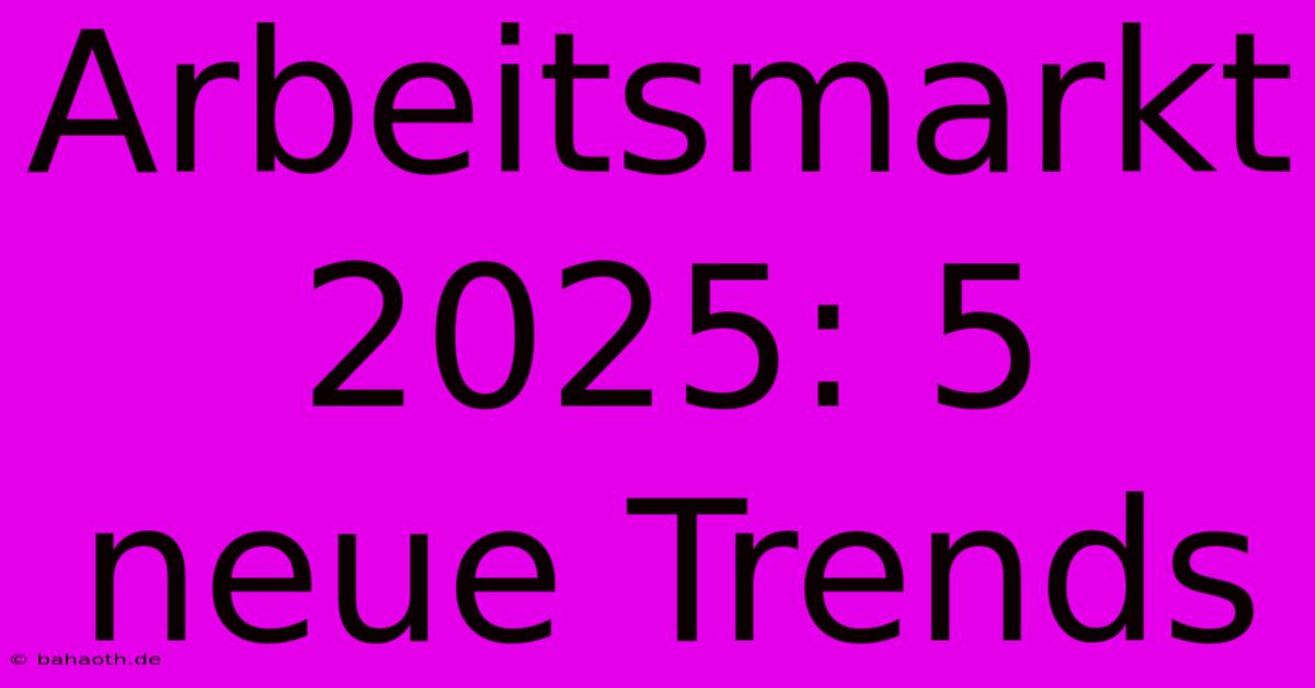 Arbeitsmarkt 2025: 5 Neue Trends