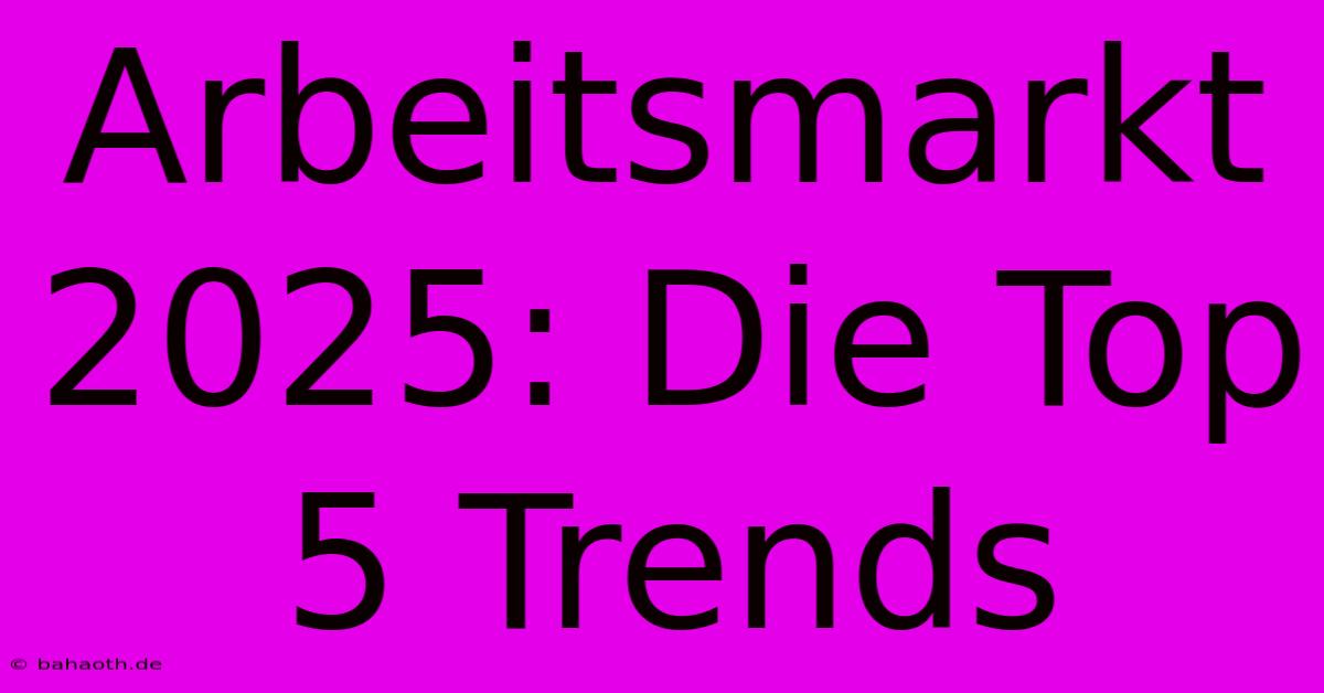 Arbeitsmarkt 2025: Die Top 5 Trends