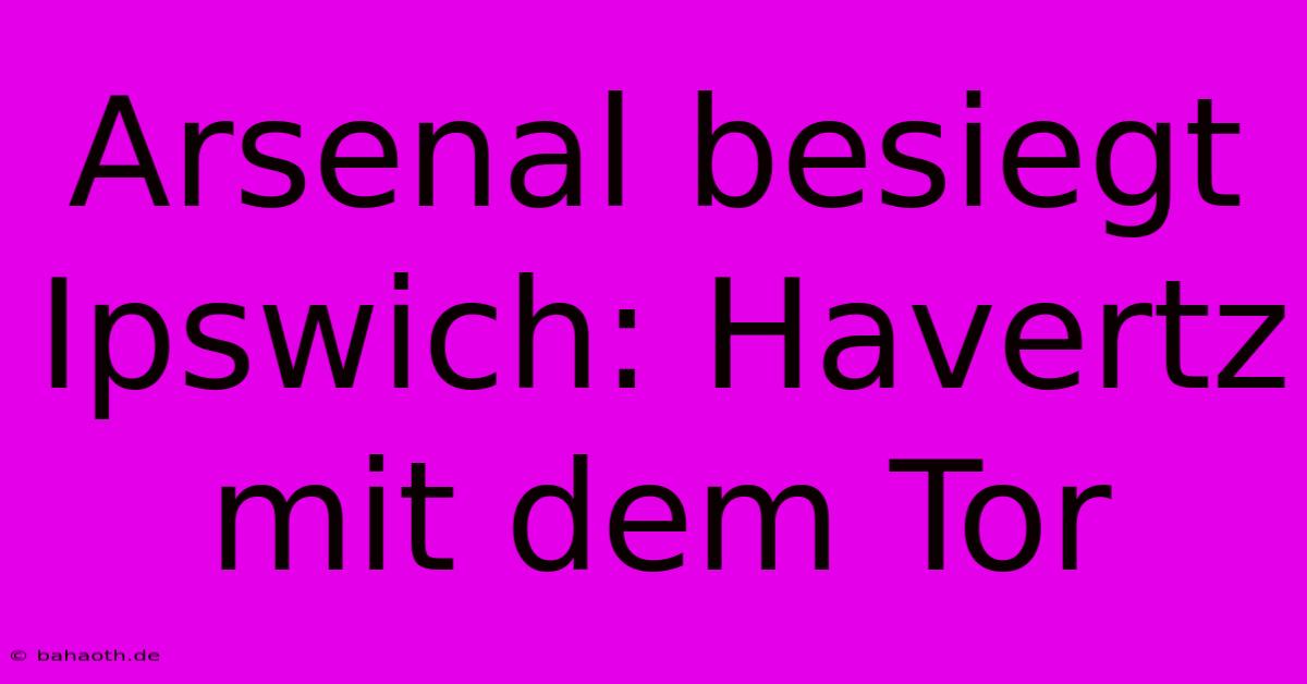 Arsenal Besiegt Ipswich: Havertz Mit Dem Tor