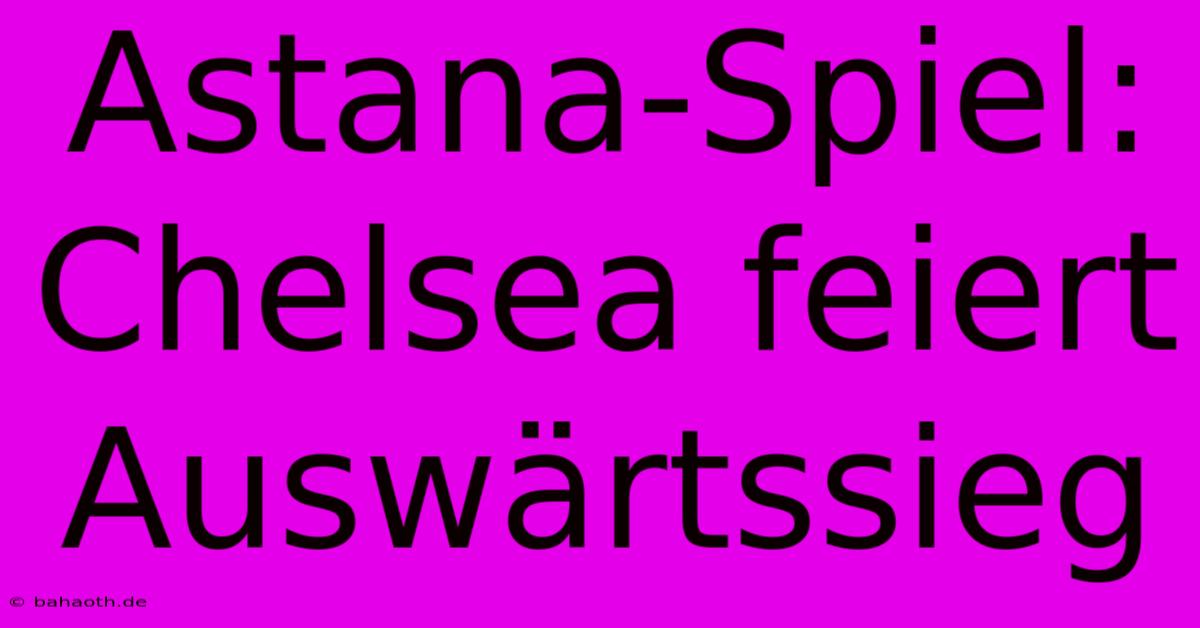 Astana-Spiel: Chelsea Feiert Auswärtssieg