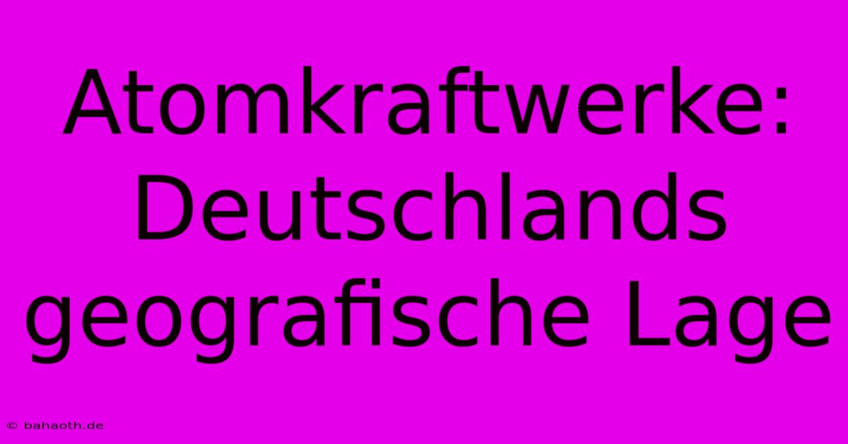 Atomkraftwerke: Deutschlands Geografische Lage