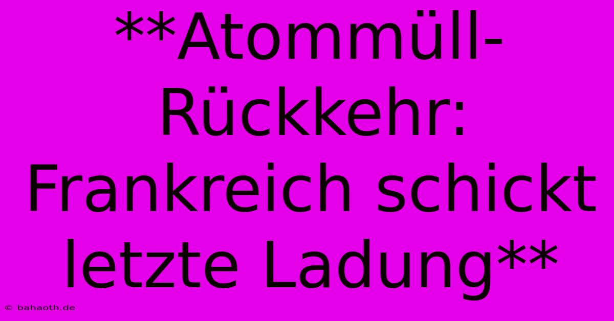 **Atommüll-Rückkehr: Frankreich Schickt Letzte Ladung**