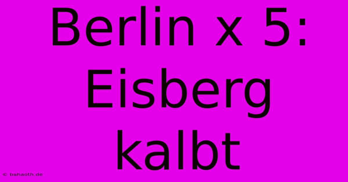 Berlin X 5: Eisberg Kalbt