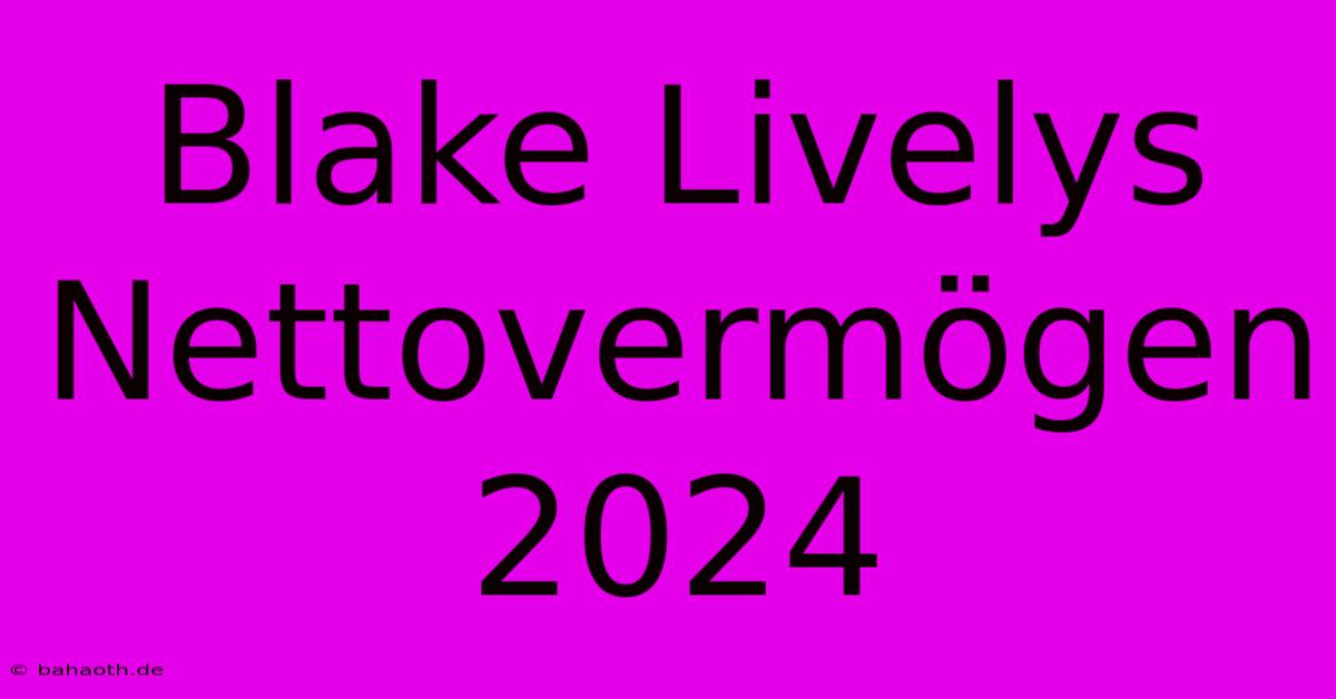 Blake Livelys Nettovermögen 2024