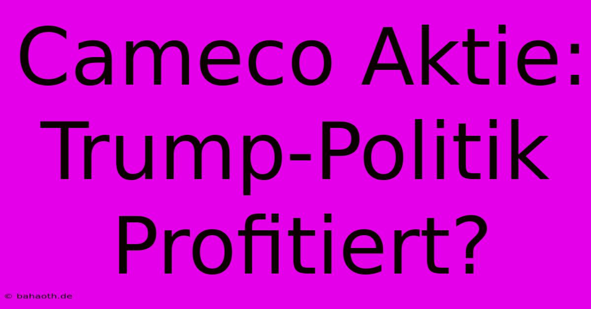 Cameco Aktie: Trump-Politik Profitiert?