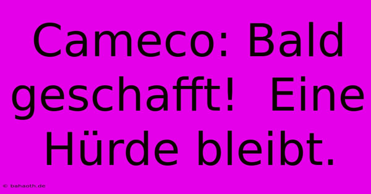 Cameco: Bald Geschafft!  Eine Hürde Bleibt.