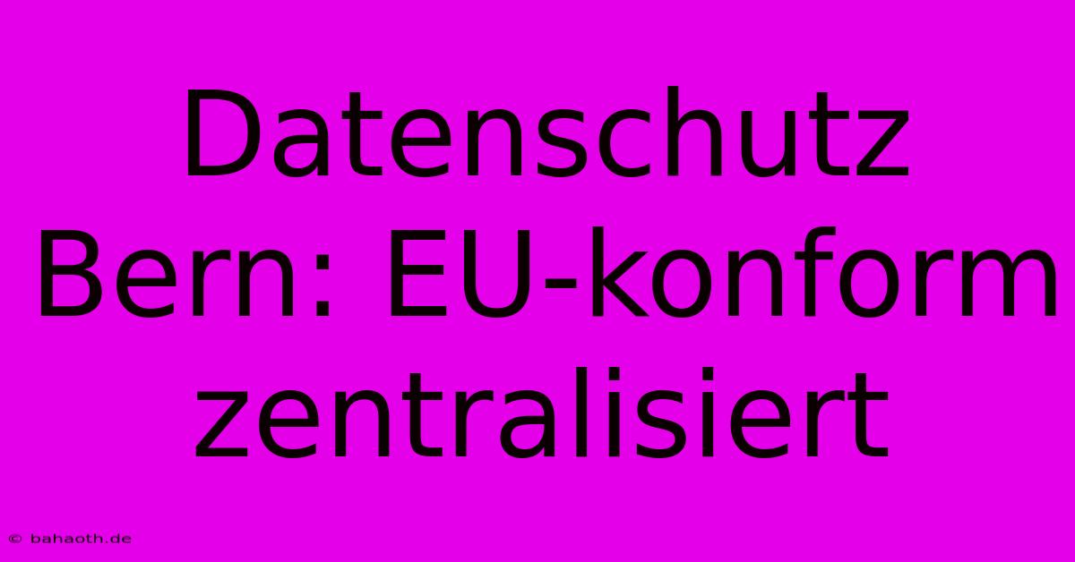 Datenschutz Bern: EU-konform Zentralisiert