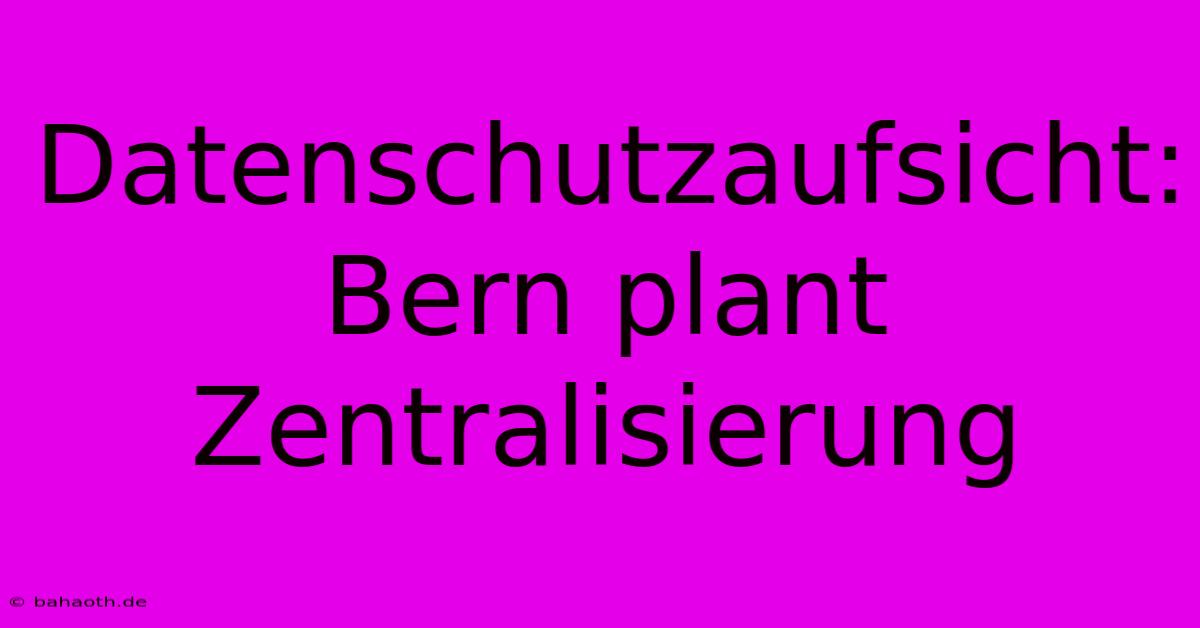 Datenschutzaufsicht: Bern Plant Zentralisierung