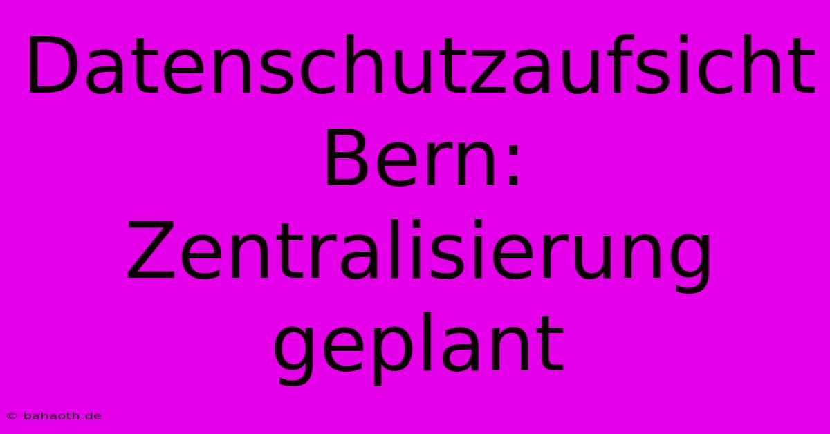 Datenschutzaufsicht Bern: Zentralisierung Geplant