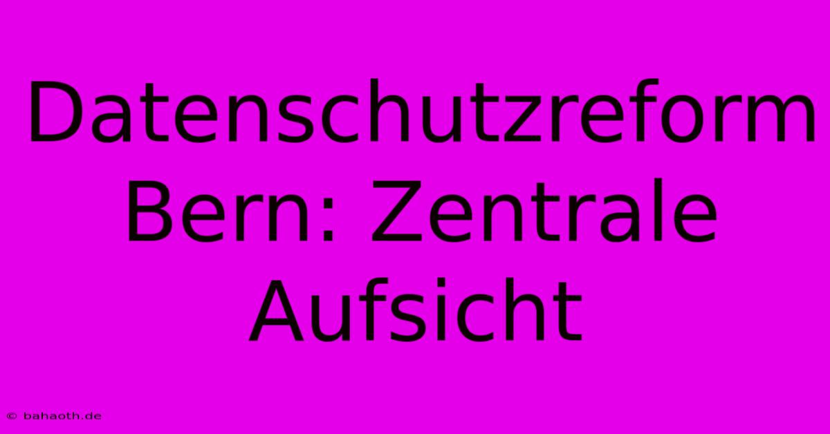 Datenschutzreform Bern: Zentrale Aufsicht