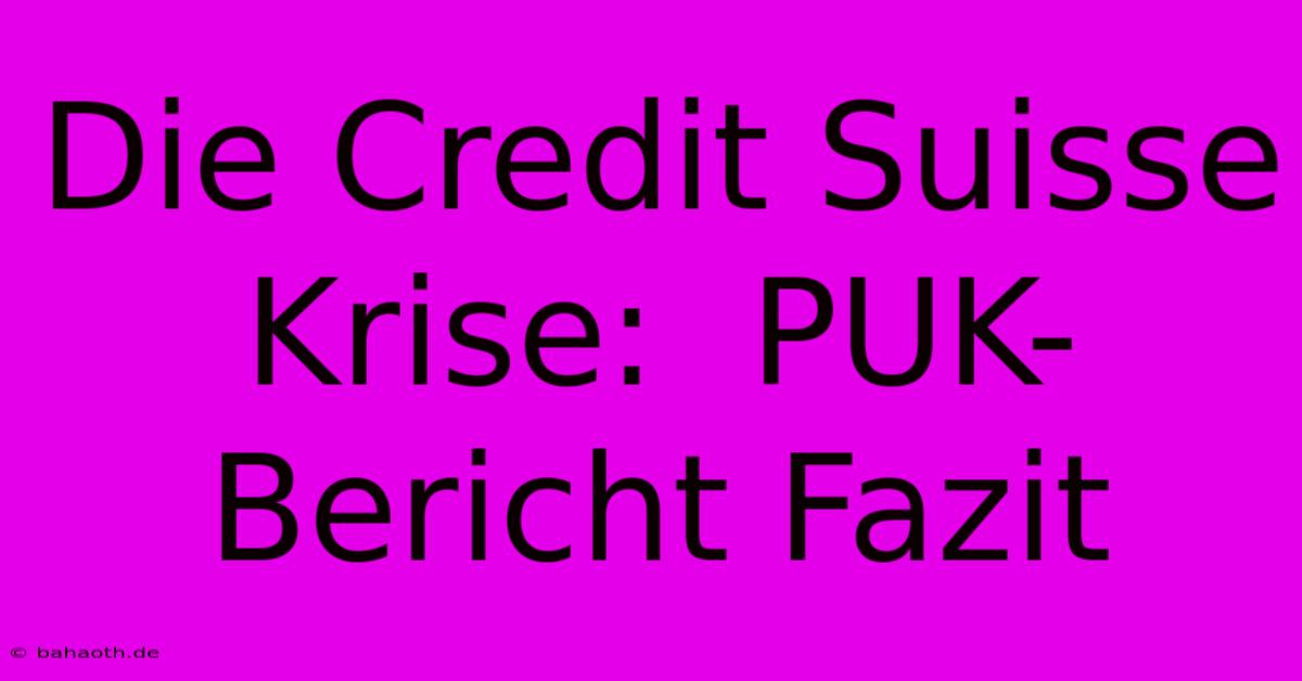 Die Credit Suisse Krise:  PUK-Bericht Fazit