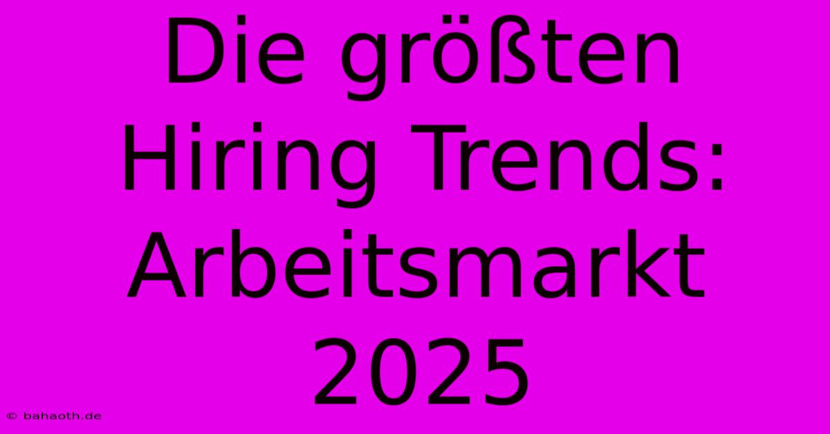 Die Größten Hiring Trends: Arbeitsmarkt 2025