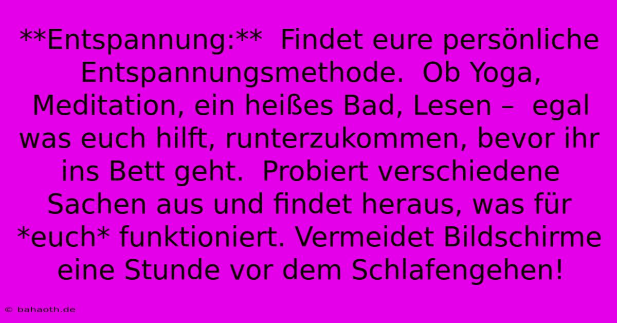 **Entspannung:**  Findet Eure Persönliche Entspannungsmethode.  Ob Yoga, Meditation, Ein Heißes Bad, Lesen –  Egal Was Euch Hilft, Runterzukommen, Bevor Ihr Ins Bett Geht.  Probiert Verschiedene Sachen Aus Und Findet Heraus, Was Für *euch* Funktioniert. Vermeidet Bildschirme Eine Stunde Vor Dem Schlafengehen!