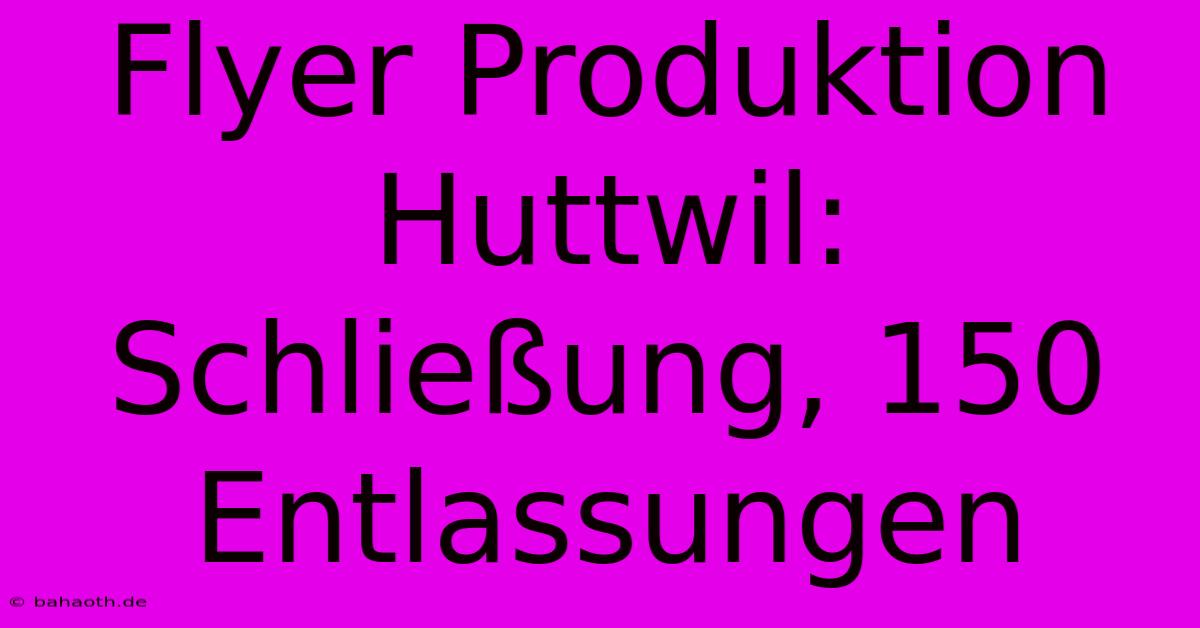 Flyer Produktion Huttwil: Schließung, 150 Entlassungen