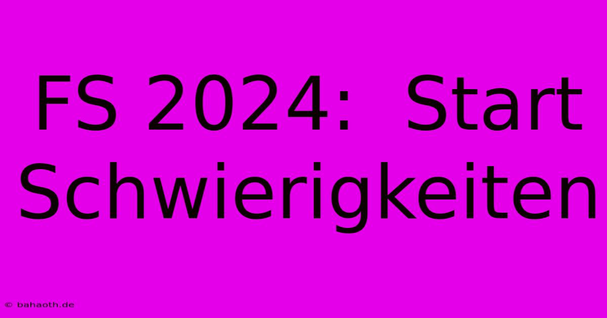 FS 2024:  Start Schwierigkeiten