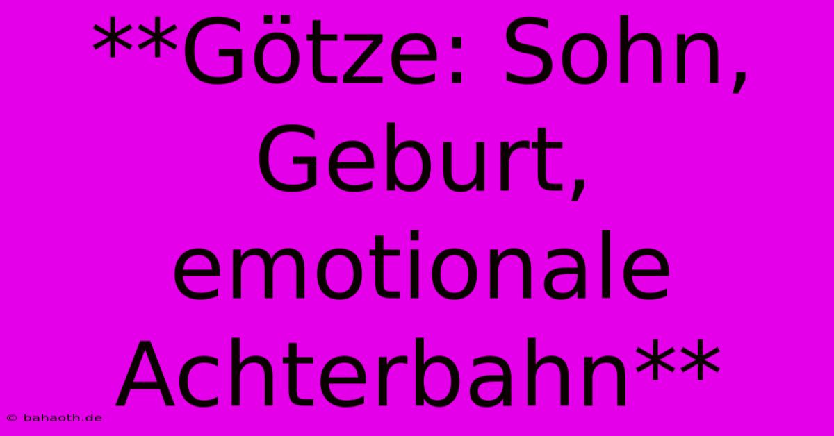 **Götze: Sohn, Geburt, Emotionale Achterbahn**