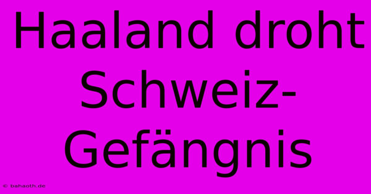 Haaland Droht Schweiz-Gefängnis