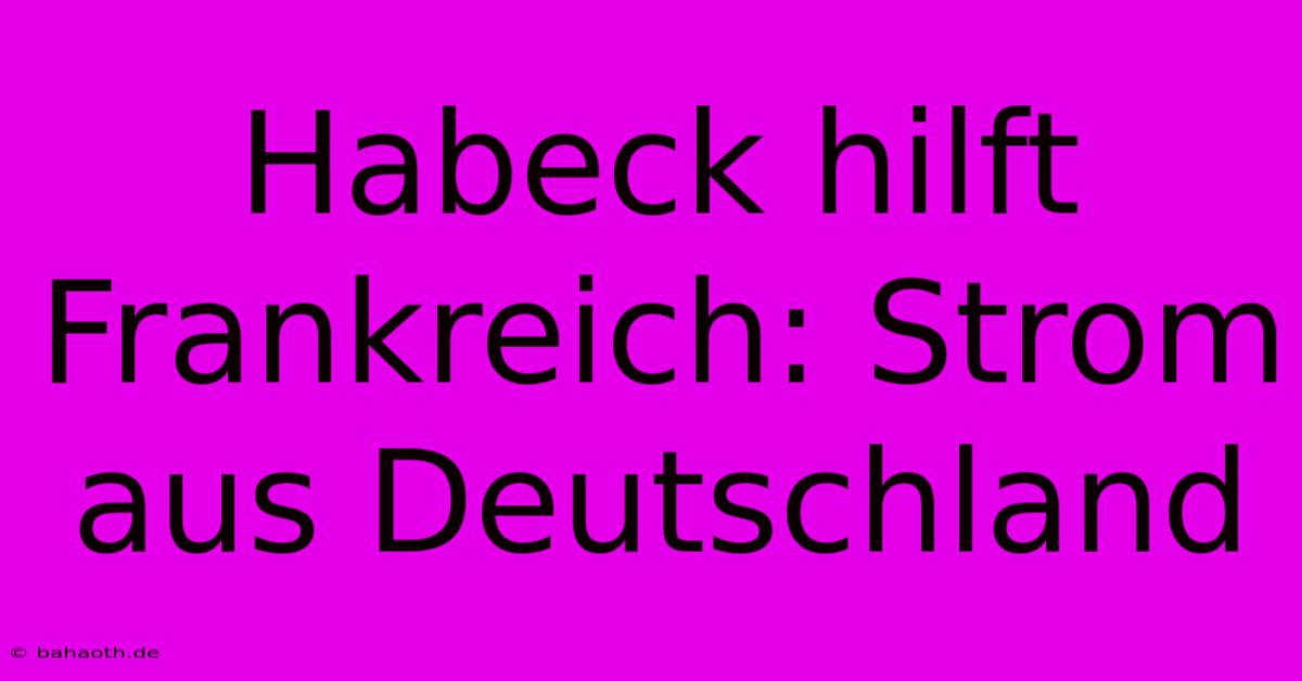 Habeck Hilft Frankreich: Strom Aus Deutschland