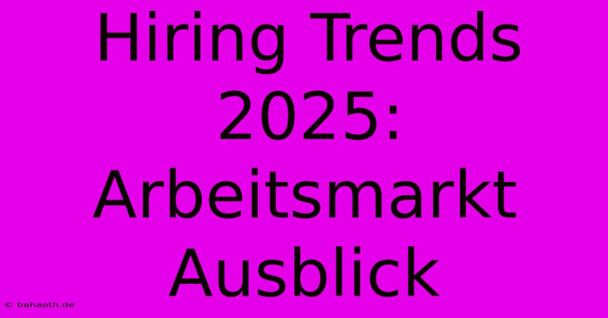 Hiring Trends 2025: Arbeitsmarkt Ausblick