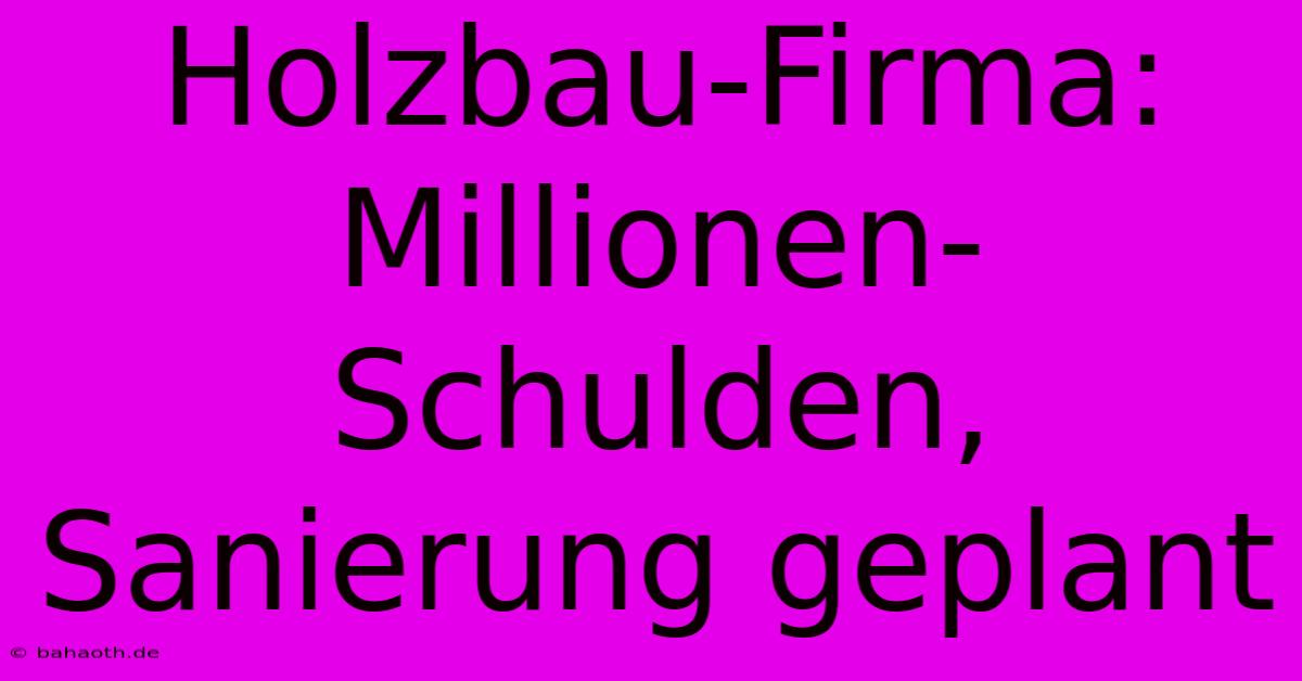 Holzbau-Firma: Millionen-Schulden, Sanierung Geplant