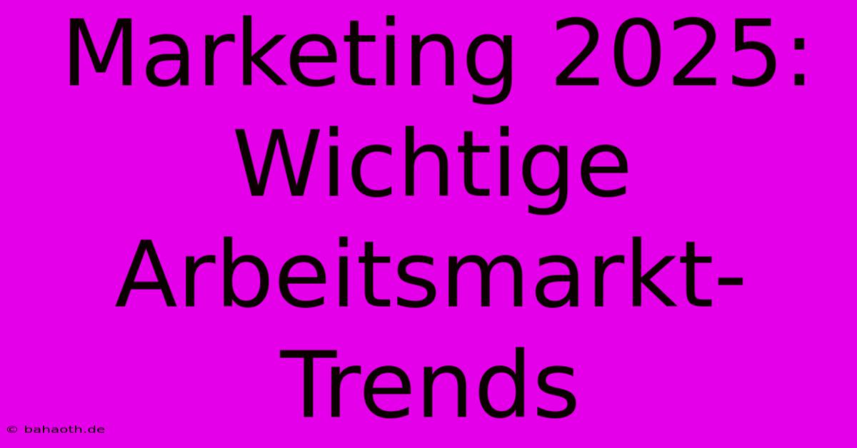 Marketing 2025: Wichtige Arbeitsmarkt-Trends