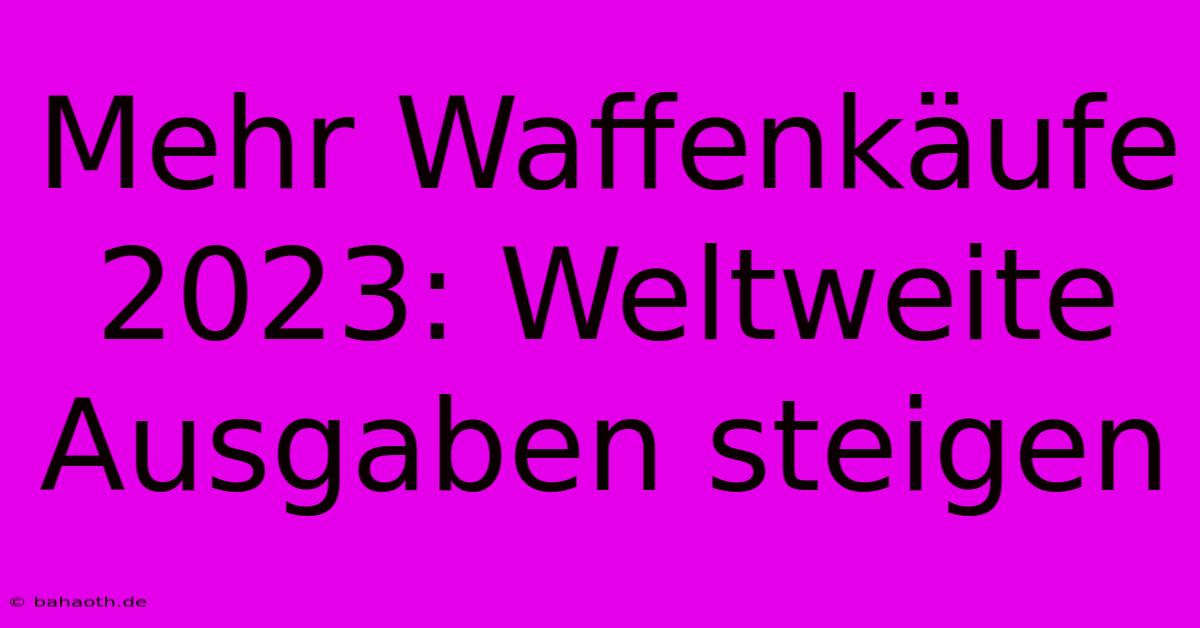 Mehr Waffenkäufe 2023: Weltweite Ausgaben Steigen