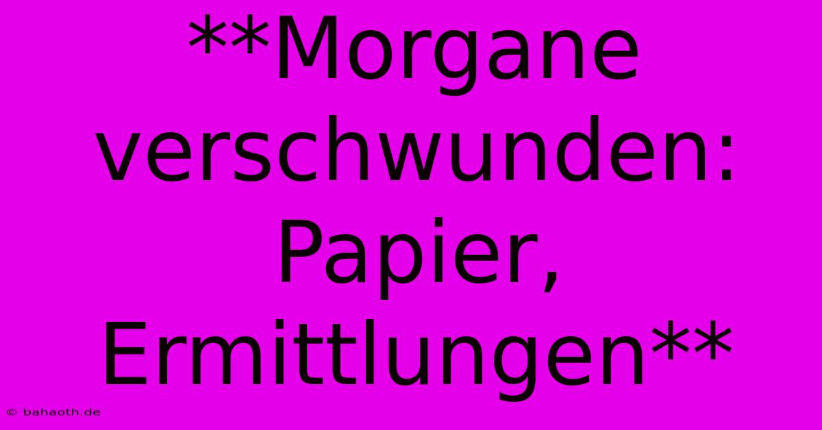 **Morgane Verschwunden: Papier, Ermittlungen**