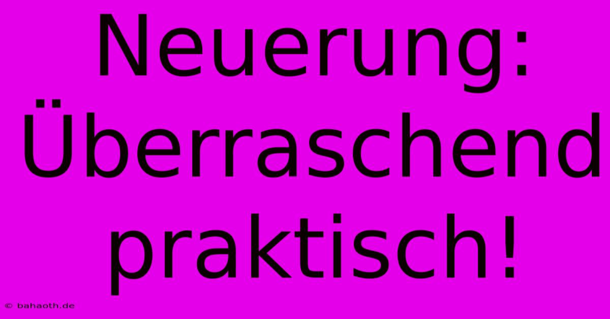 Neuerung:  Überraschend Praktisch!