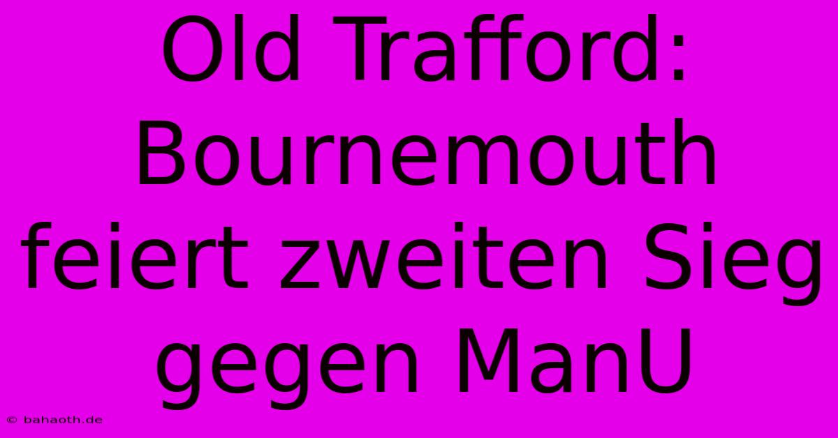 Old Trafford: Bournemouth Feiert Zweiten Sieg Gegen ManU