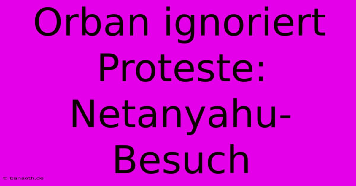 Orban Ignoriert Proteste: Netanyahu-Besuch