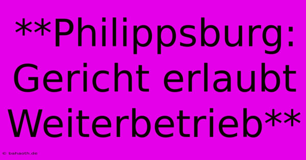 **Philippsburg: Gericht Erlaubt Weiterbetrieb**