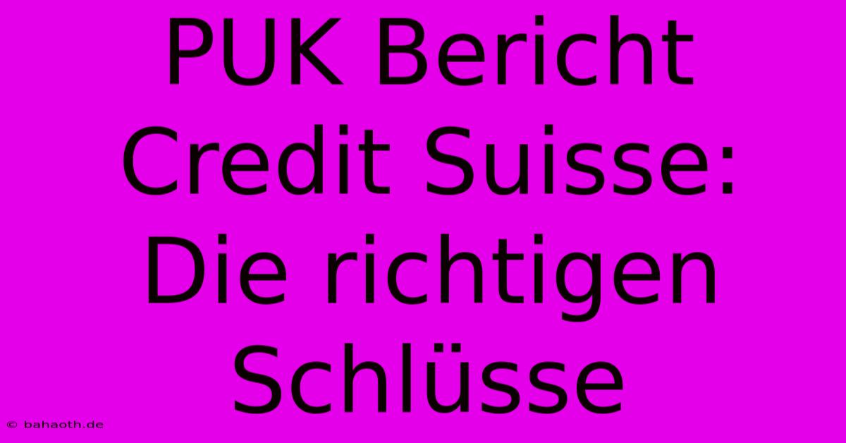 PUK Bericht Credit Suisse:  Die Richtigen Schlüsse