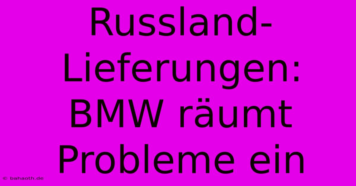 Russland-Lieferungen: BMW Räumt Probleme Ein