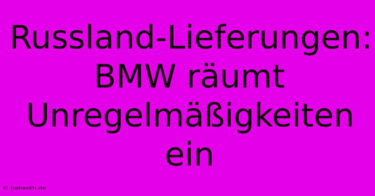 Russland-Lieferungen: BMW Räumt Unregelmäßigkeiten Ein