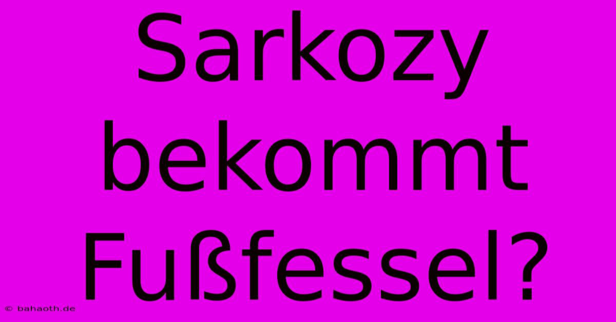 Sarkozy Bekommt Fußfessel?