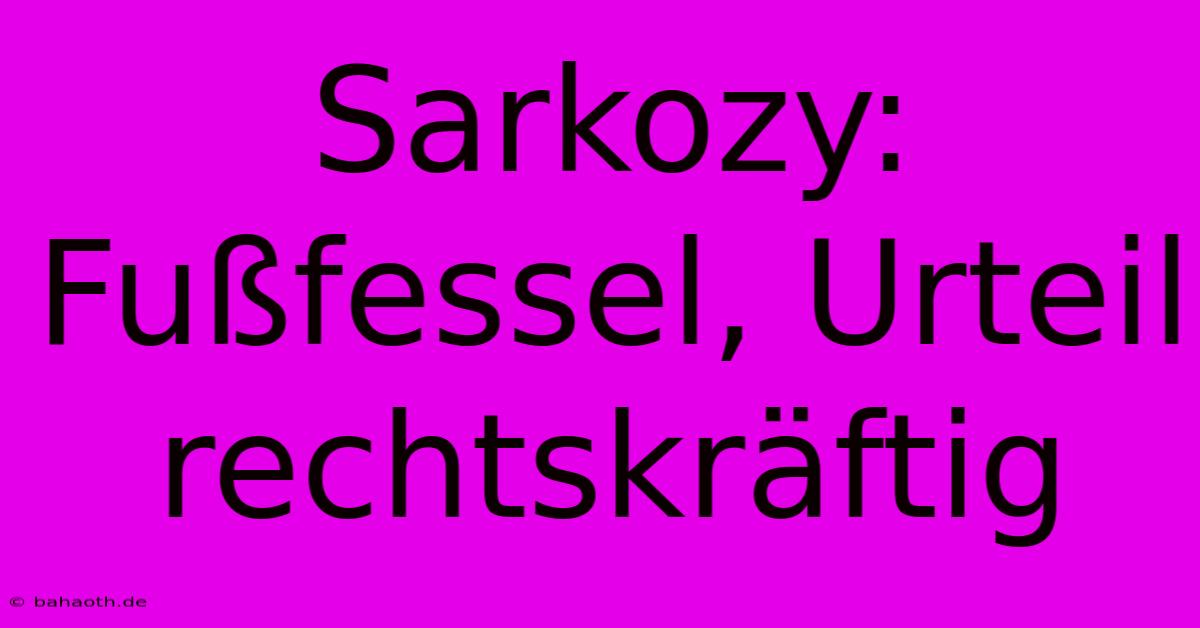 Sarkozy: Fußfessel, Urteil Rechtskräftig