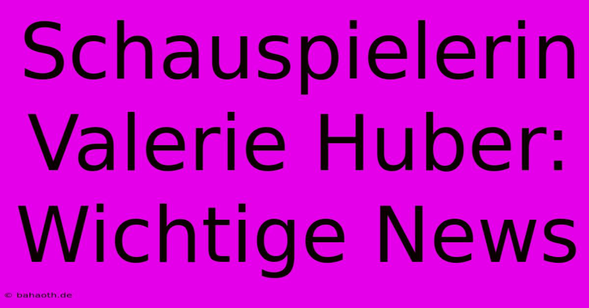 Schauspielerin Valerie Huber:  Wichtige News