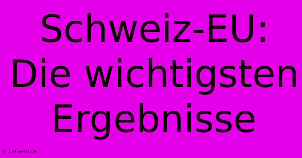 Schweiz-EU: Die Wichtigsten Ergebnisse