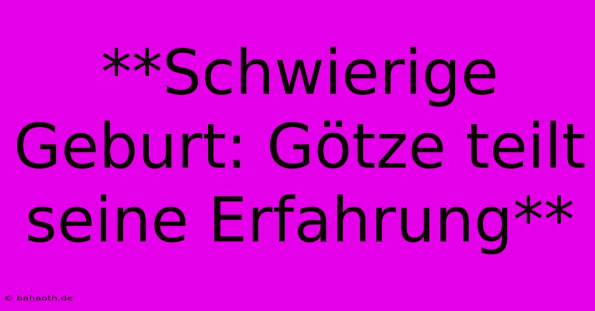 **Schwierige Geburt: Götze Teilt Seine Erfahrung**