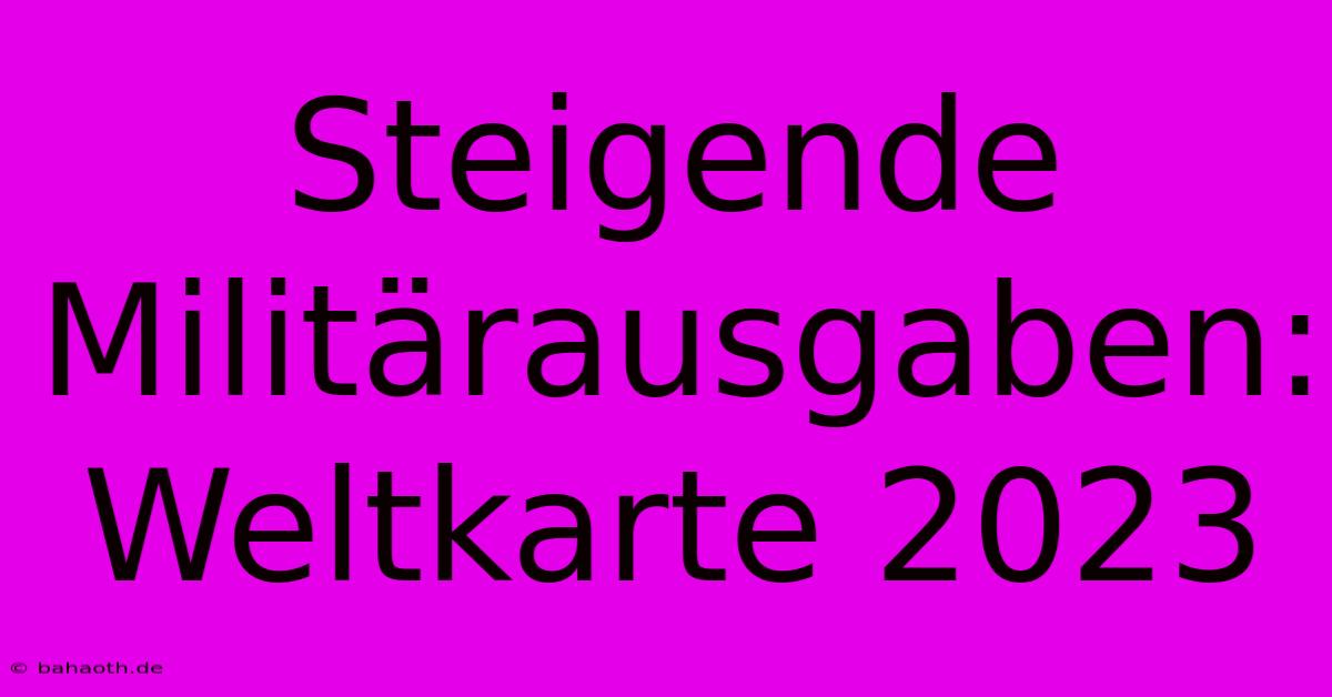 Steigende Militärausgaben: Weltkarte 2023