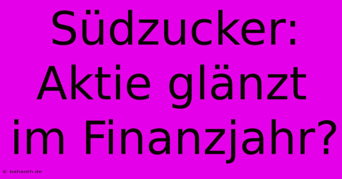 Südzucker: Aktie Glänzt Im Finanzjahr?