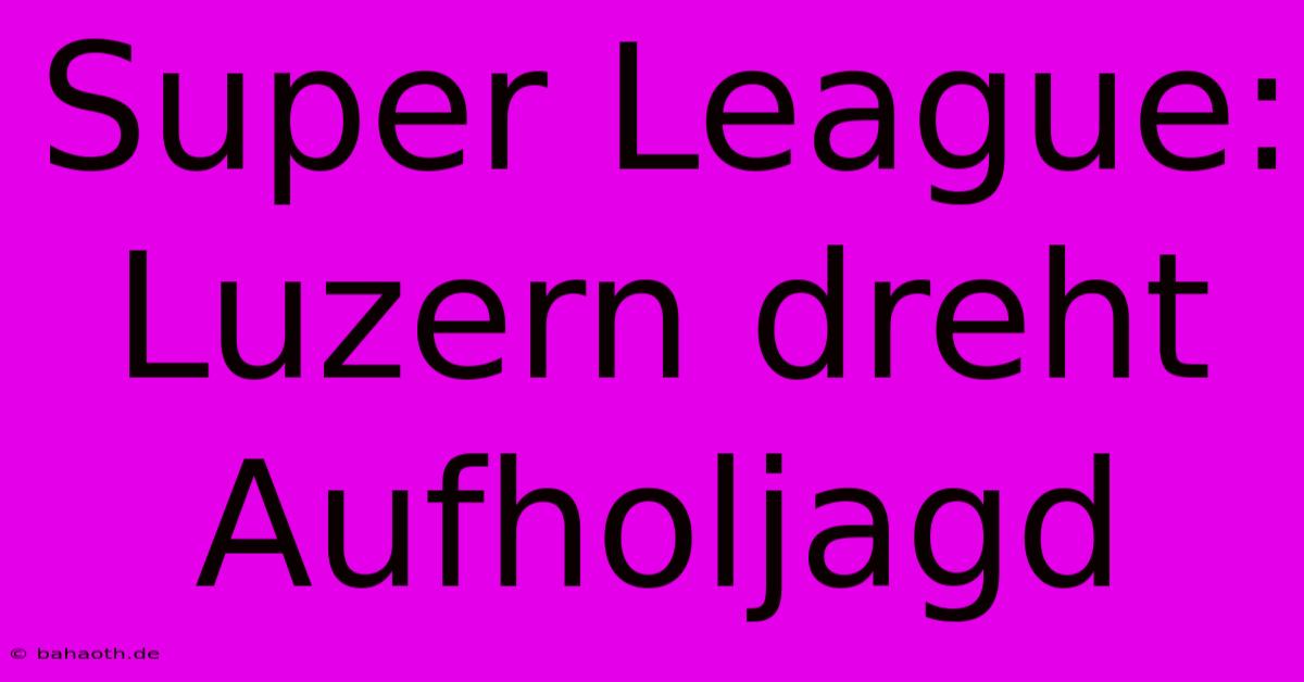 Super League: Luzern Dreht Aufholjagd