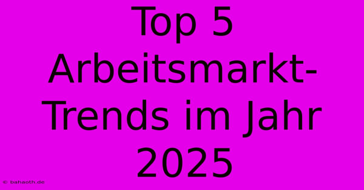 Top 5 Arbeitsmarkt-Trends Im Jahr 2025