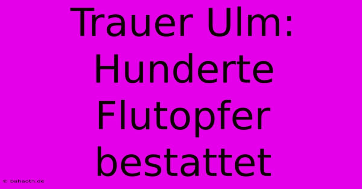 Trauer Ulm: Hunderte Flutopfer  Bestattet