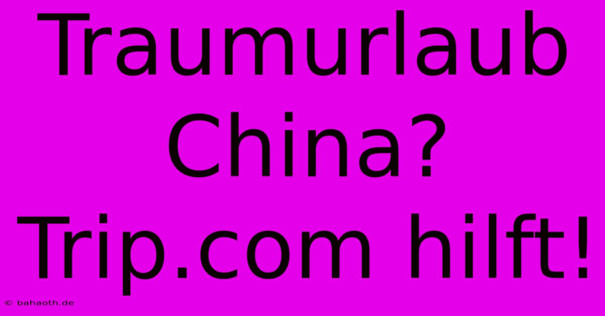 Traumurlaub China? Trip.com Hilft!