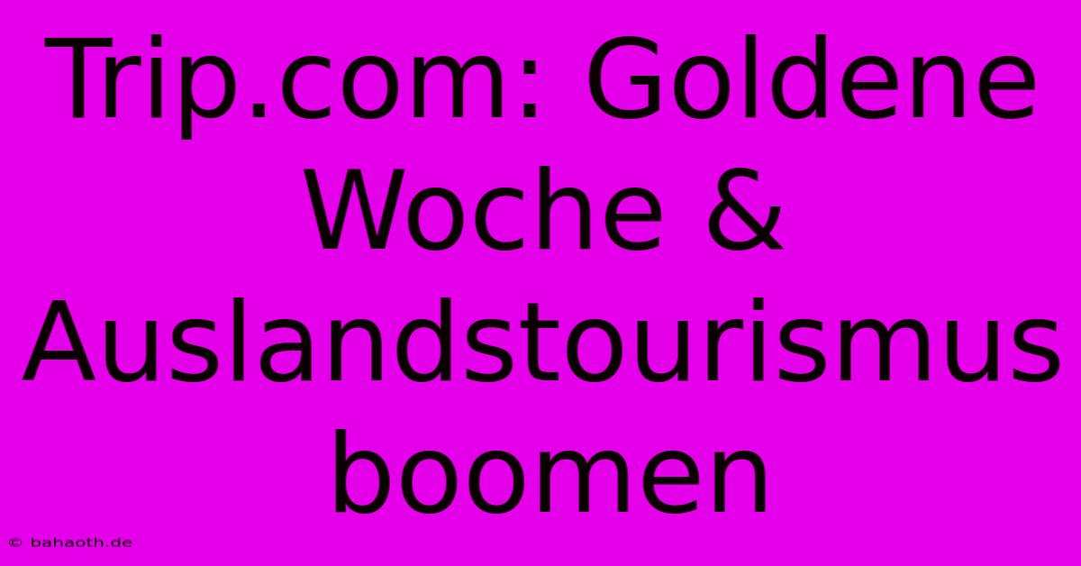 Trip.com: Goldene Woche & Auslandstourismus Boomen