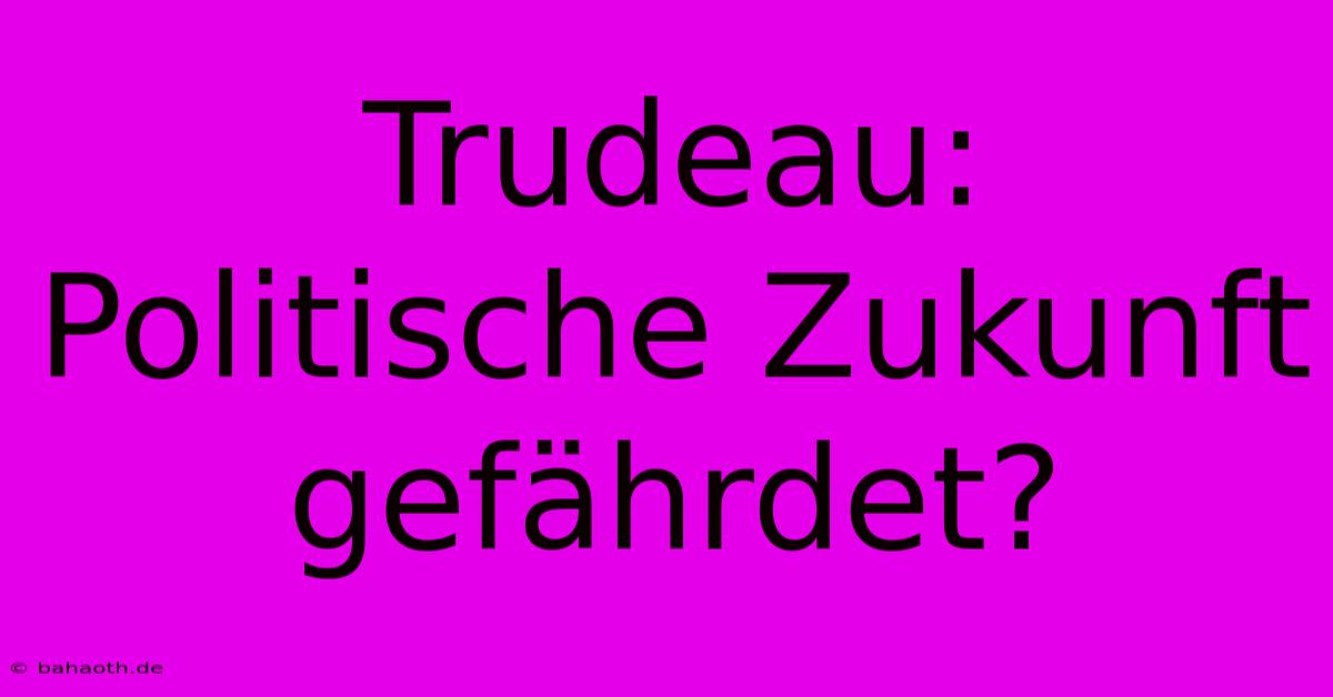 Trudeau:  Politische Zukunft Gefährdet?